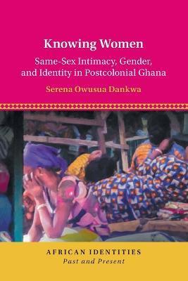 Knowing Women: Same-Sex Intimacy, Gender, and Identity in Postcolonial Ghana - Serena Owusua Dankwa