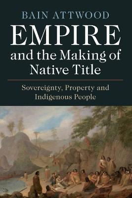 Empire and the Making of Native Title: Sovereignty, Property and Indigenous People - Bain Attwood