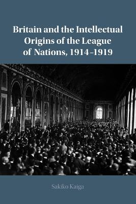 Britain and the Intellectual Origins of the League of Nations, 1914-1919 - Sakiko Kaiga
