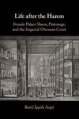 Life After the Harem: Female Palace Slaves, Patronage and the Imperial Ottoman Court - Betül İpşirli Argit