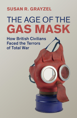 The Age of the Gas Mask: How British Civilians Faced the Terrors of Total War - Susan R. Grayzel