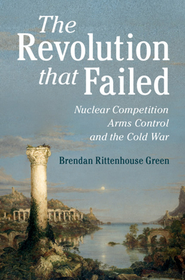 The Revolution That Failed: Nuclear Competition, Arms Control, and the Cold War - Brendan Rittenhouse Green