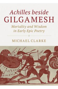 Coperta cărții 'Achilles Beside Gilgamesh: Mortality and Wisdom in Early Epic Poetry - Michael Clarke'