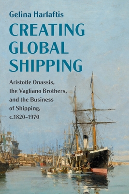 Creating Global Shipping: Aristotle Onassis, the Vagliano Brothers, and the Business of Shipping, C.1820-1970 - Gelina Harlaftis