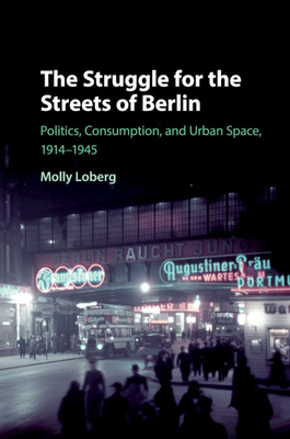 The Struggle for the Streets of Berlin: Politics, Consumption, and Urban Space, 1914-1945 - Molly Loberg