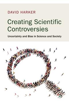 Creating Scientific Controversies: Uncertainty and Bias in Science and Society - David Harker