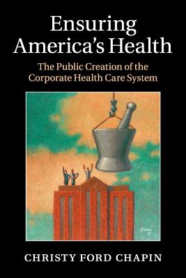 Ensuring America's Health: The Public Creation of the Corporate Health Care System - Christy Ford Chapin