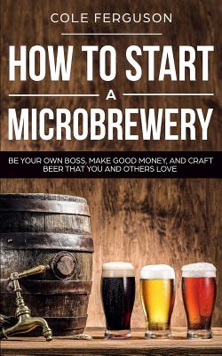 How to Start a Microbrewery: Be Your Own Boss, Make Good Money, and Craft Beer That You and Others Love - Cole Ferguson
