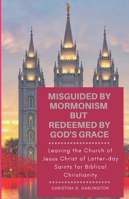 Misguided By Mormonism But Redeemed By God's Grace: Leaving the Church of Jesus Christ of Latter-day Saints for Biblical Christianity - Christina R. Darlington
