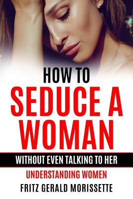 How To Seduce A Woman Without Even Talking To Her: Understanding Women - Fritz Gerald Morissette