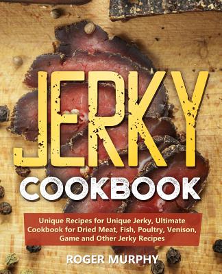 Jerky Cookbook: Unique Recipes for Unique Jerky, Ultimate Cookbook for Dried Meat, Fish, Poultry, Venison, Game and Other Jerky Recipe - Roger Murphy