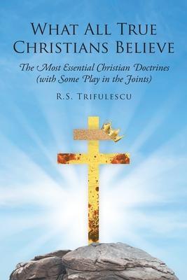 What All True Christians Believe: The Most Essential Christian Doctrines (with Some Play in the Joints) - R. S. Trifulescu
