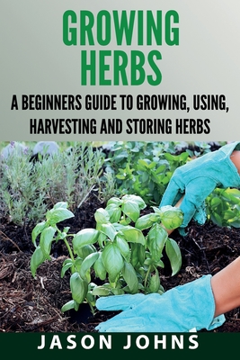 Growing Herbs: A Beginners Guide to Growing, Using, Harvesting and Storing Herbs - Jason Johns