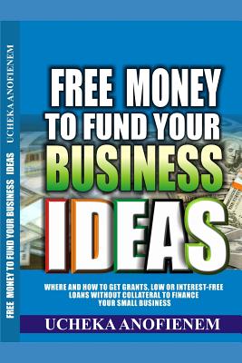 Free Money to Fund Your Business Ideas: Where and How to Get Grants, Low or Interest-Free Loans without Collateral to Finance your Small Business - Ucheka Anofienem