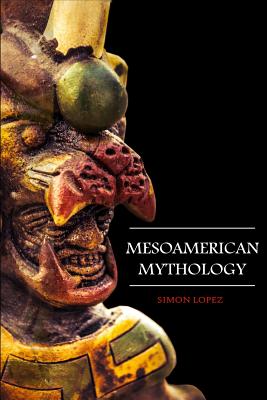 Mesoamerican Mythology: Fascinating Myths and Legends of Gods, Goddesses, Heroes and Monster from the Ancient Maya, Inca and Aztec Mythology - Simon Lopez