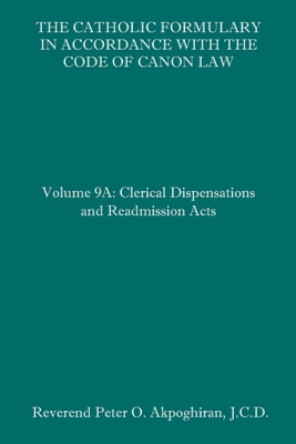 The Catholic Formulary in Accordance with the Code of Canon Law: Volume 9A: Clerical Dispensations and Readmission Acts - Peter O. Akpoghiran J. C. D.