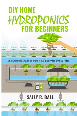 DIY Home Hydroponics For Beginners: The Essential Guide To Turn Your Backyard Into A Farm - Sally R. Ball