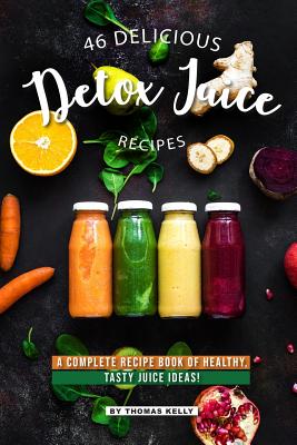 46 Delicious Detox Juice Recipes: A Complete Recipe Book of Healthy, Tasty Juice Ideas! - Thomas Kelly