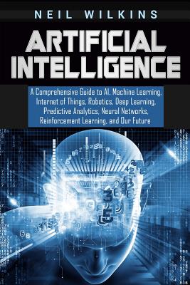Artificial Intelligence: A Comprehensive Guide to AI, Machine Learning, Internet of Things, Robotics, Deep Learning, Predictive Analytics, Neur - Neil Wilkins