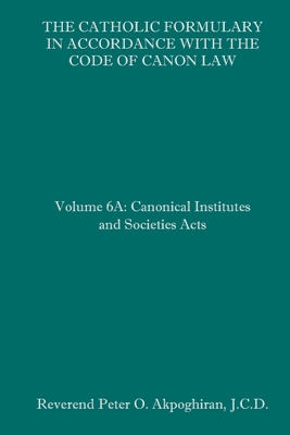 The Catholic Formulary in Accordance with the Code of Canon Law: Volume 6A: Canonical Institutes and Societies Acts - Peter O. Akpoghiran J. C. D.