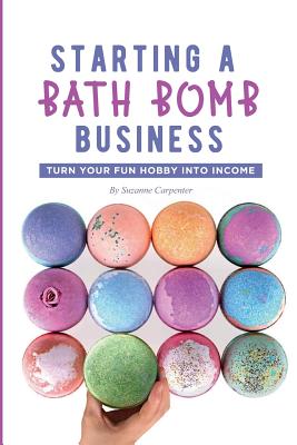 Starting a Bath Bomb Business: Turn Your Fun Hobby Into Income - Suzanne Carpenter
