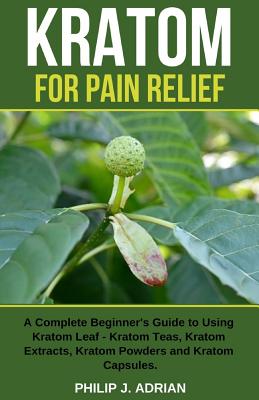 Kratom for Pain Relief: A Complete Beginner's Guide to Using Kratom Leaf - Kratom Teas, Kratom Extracts, Kratom Powders, and Kratom Capsules - Philip J. Adrian