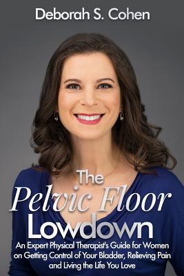 The Pelvic Floor Lowdown: An Expert Physical Therapist's Guide on Getting Control of Your Bladder, Relieving Pain and Living the Life You Love - Deborah S. Cohen Pt