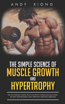 The Simple Science of Muscle Growth and Hypertrophy: The Shockingly Simple Truth on How to Build Muscle using the Best Bodybuilding and Strength Train - Andy Xiong
