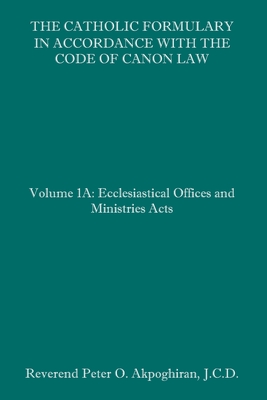 The Catholic Formulary in Accordance with the Code of Canon Law: Volume 1A: Ecclesiastical Offices and Ministries Acts - Peter O. Akpoghiran J. C. D.