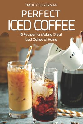 Perfect Iced Coffee: 40 Recipes for Making Great Iced Coffee at Home - Nancy Silverman
