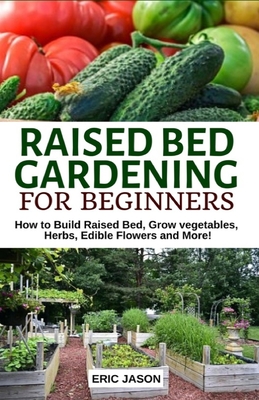 Raised Bed Gardening for Beginners: How to Build Raised Bed, Grow Vegetables, Herbs, Edible Flowers. And More! - Eric Jason