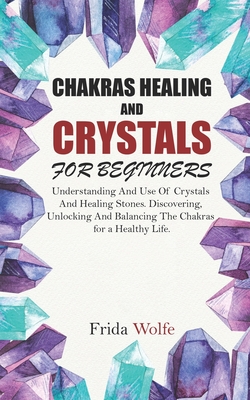 Chakras Healing And Crystals For Beginners: Understanding And Use Of Crystals And Healing Stones. Discovering, Unlocking And Balancing The Chakras for - Frida Wolfe
