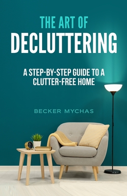 The Art of Decluttering: A Step-by-Step Guide to a Clutter-Free Home - Becker Mychas