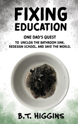 Fixing Education: One Dad's Quest to Unclog the Bathroom Sink, Redesign School, and Save the World - B. T. Higgins