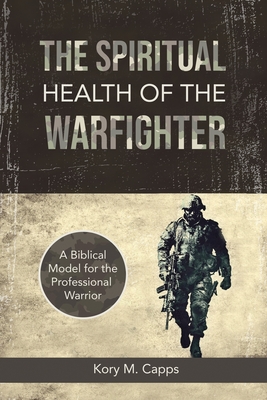 The Spiritual Health of the Warfighter: A Biblical Model for the Professional Warrior - Kory M. Capps