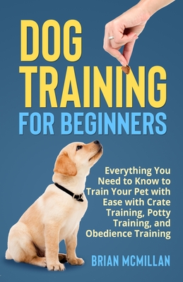 Dog Training for Beginners: Everything You Need to Know to Train Your Pet with Easy with Crate Training, Potty Training, and Obedience Training - Brian Mcmillan