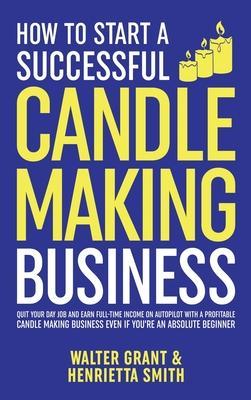 How to Start a Successful Candle-Making Business: Quit Your Day Job and Earn Full-Time Income on Autopilot With a Profitable Candle-Making Business-Ev - Walter Grant
