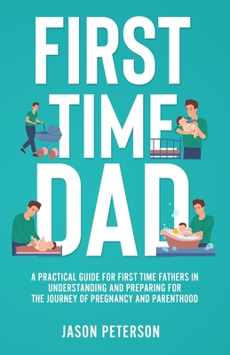 First Time Dad: A Practical Guide for First Time Fathers in Understanding and Preparing for the Journey of Pregnancy and Parenthood - Jason Peterson