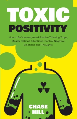 Toxic Positivity: How to Be Yourself, Avoid Positive Thinking Traps, Master Difficult Situations, Control Negative Emotions and Thoughts - Chase Hill