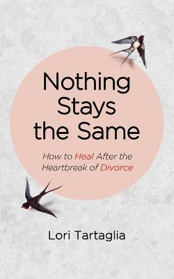 Nothing Stays The Same: How to Heal After the Heartbreak of Divorce - Lori Tartaglia