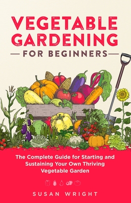 Vegetable Gardening For Beginners: The Complete Guide for Starting and Sustaining Your Own Thriving Vegetable Garden - Susan Wright