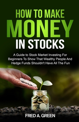 How To Make Money In Stocks: A Guide To Stock Market Investing For Beginners To Show That Wealthy People And Hedge Funds Shouldn't Have All The Fun - Fred A. Green