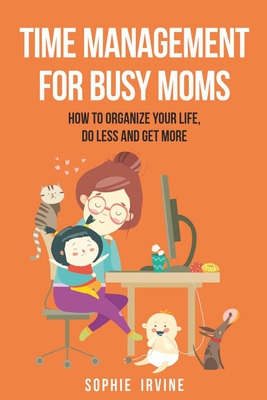 Time Management for Busy Moms: How to Organize Your Life, Do Less and Get More - Sophie Irvine