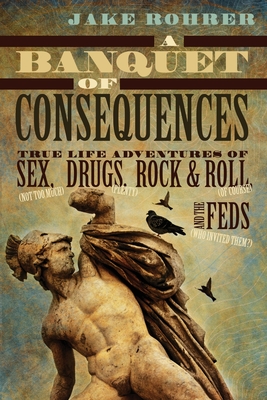 A Banquet of Consequences: True Life Adventures of Sex (not too much), Drugs (plenty), Rock @ Roll (of course), and the Feds (who invited them?) - Jake Rohrer