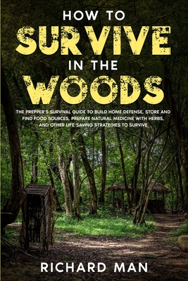 How to Survive in The Woods: The Prepper's Survival Guide to Build Home Defense, Store & Find Food Sources, Prepare Natural Medicine with Herbs, & - Richard Man