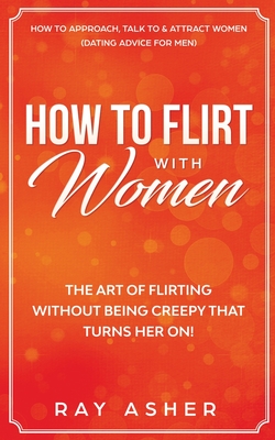How to Flirt with Women: The Art of Flirting Without Being Creepy That Turns Her On! How to Approach, Talk to & Attract Women (Dating Advice fo - Ray Asher