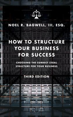 How to Structure Your Business for Success: Choosing the Correct Legal Structure for Your Business - Noel R. Bagwell