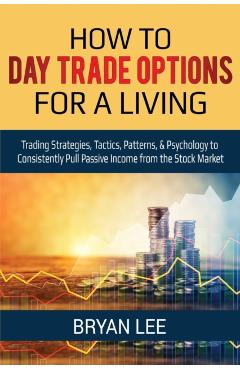 How to Day Trade Options for a Living: Trading Strategies, Tactics, Patterns, & Psychology to Consistently Pull Passive Income from the Stock Market - Bryan Lee