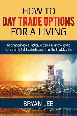 How to Day Trade Options for a Living: Trading Strategies, Tactics, Patterns, & Psychology to Consistently Pull Passive Income from the Stock Market - Bryan Lee