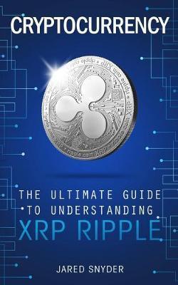 Cryptocurrency: The Ultimate Guide to Understanding XRP Ripple - Jared Snyder